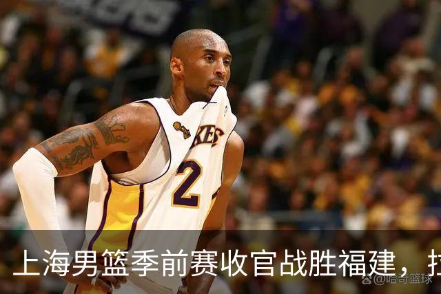 上海男篮季前赛收官战胜福建，拉塞尔状态回暖